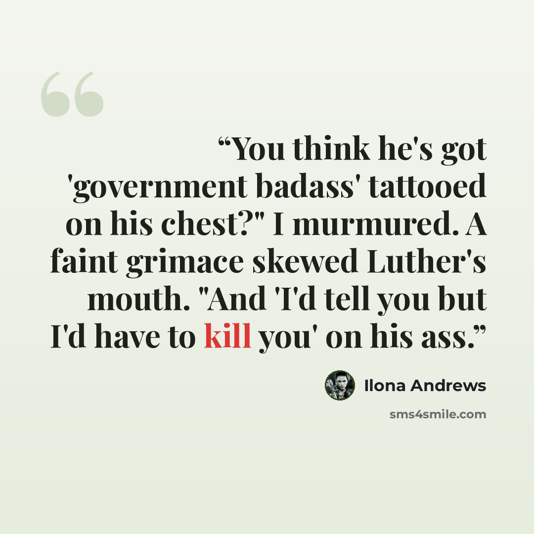 “You think he's got 'government badass' tattooed on his chest?" I murmured. A faint grimace skewed Luther's mouth. "And 'I'd tell you but I'd have to kill you' on his ass.” quote by Ilona Andrews