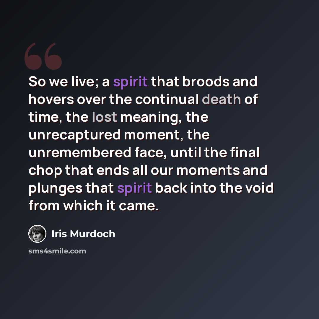 “So we live; a spirit that broods and hovers over the continual death of time, the lost meaning, the unrecaptured moment, the unremembered face, until the final chop that ends all our moments and plunges that spirit back into the void from which it came.” quote by Iris Murdoch