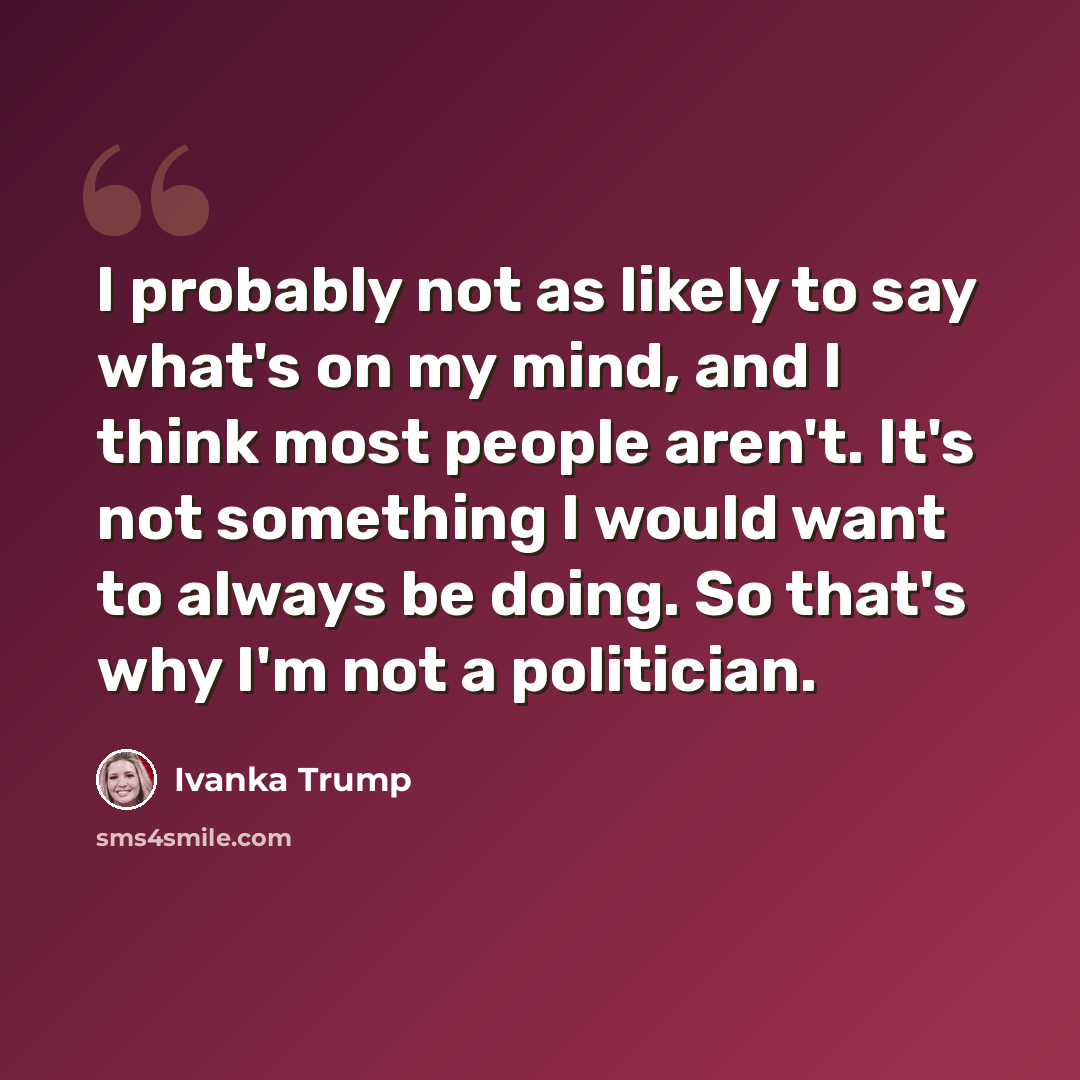 “I probably not as likely to say what's on my mind, and I think most people aren't. It's not something I would want to always be doing. So that's why I'm not a politician.” quote by Ivanka Trump