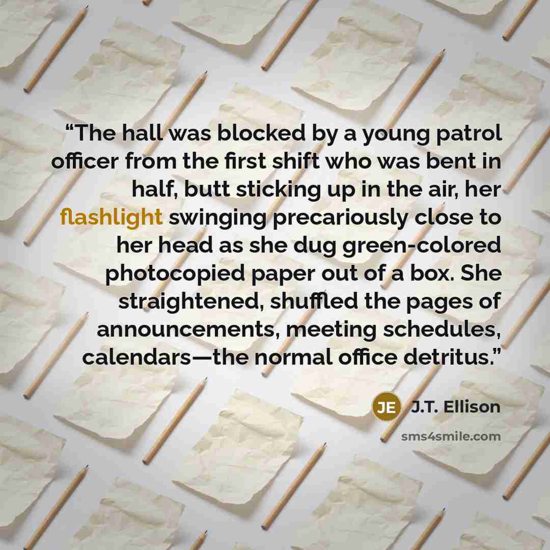 “The hall was blocked by a young patrol officer from the first shift who was bent in half, butt sticking up in the air, her flashlight swinging precariously close to her head as she dug green-colored photocopied paper out of a box. She straightened, shuffled the pages of announcements, meeting…” quote by J.T. Ellison