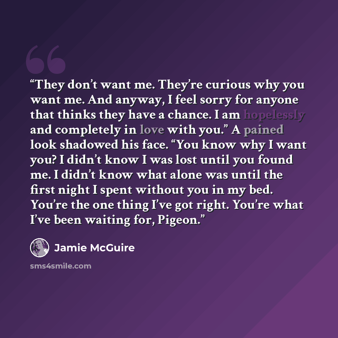 “They don’t want me. They’re curious why you want me. And anyway, I feel sorry for anyone that thinks they have a chance. I am hopelessly and completely in love with you.” A pained look shadowed his face. “You know why I want you? I didn’t know I was lost until you found me. I didn’t know what…” quote by Jamie McGuire