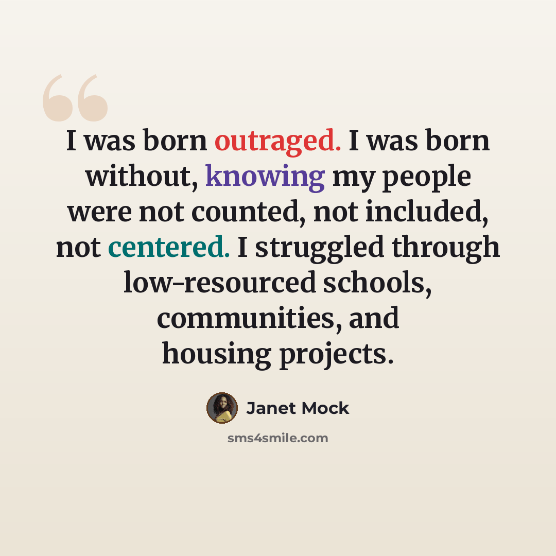 “I was born outraged. I was born without, knowing my people were not counted, not included, not centered. I struggled through low-resourced schools, communities, and housing projects.” quote by Janet Mock
