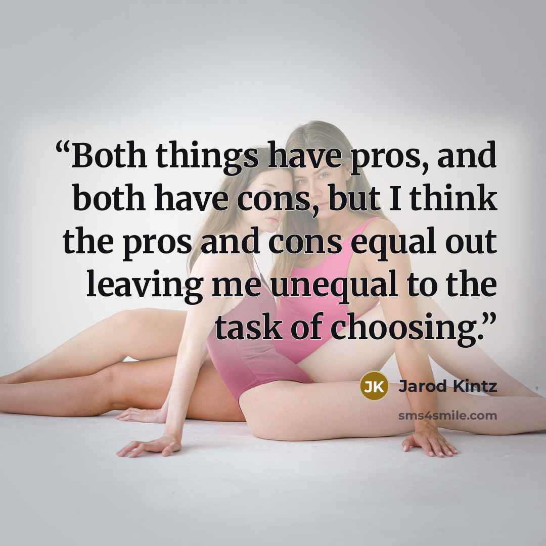 “Both things have pros, and both have cons, but I think the pros and cons equal out leaving me unequal to the task of choosing.” quote by Jarod Kintz