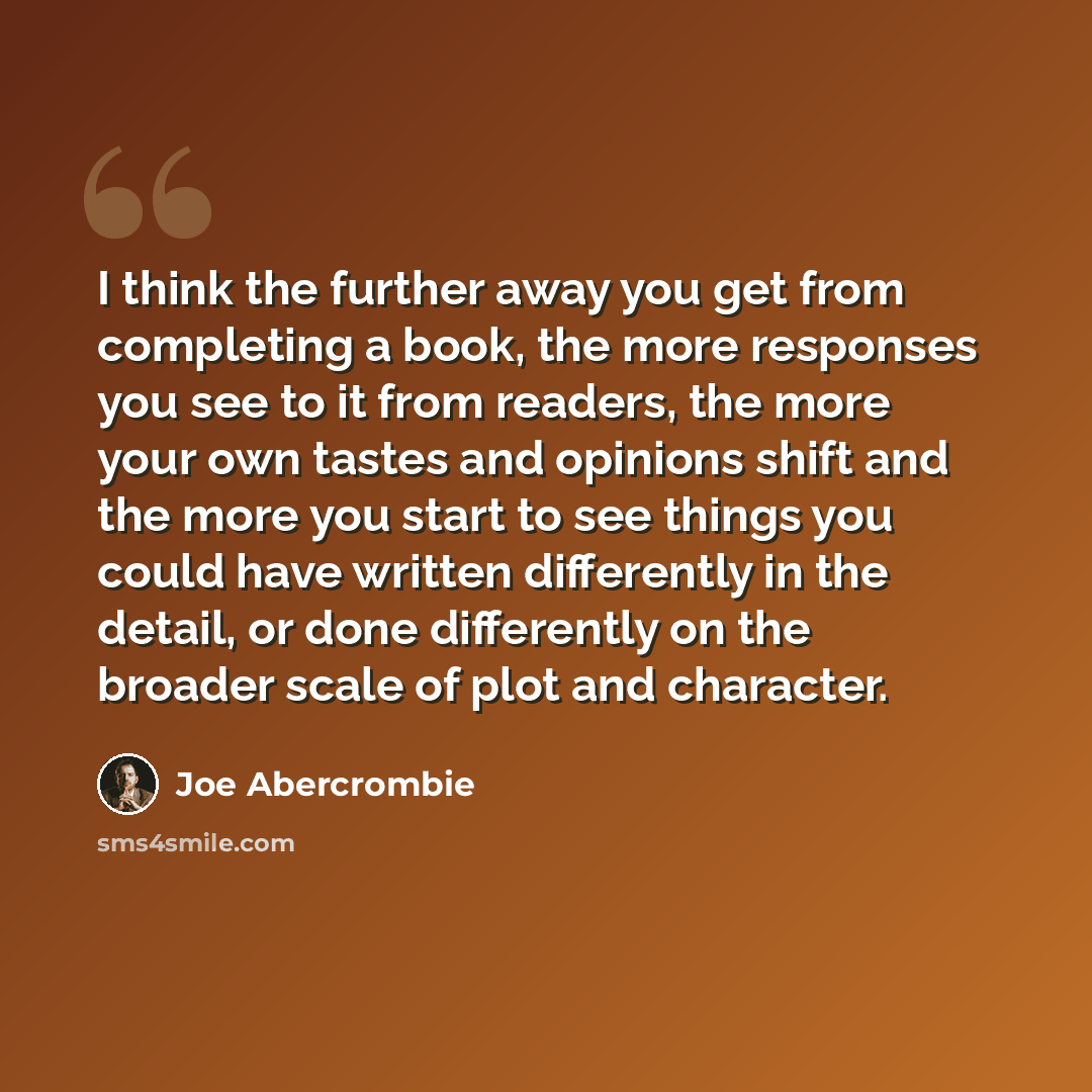 “I think the further away you get from completing a book, the more responses you see to it from readers, the more your own tastes and opinions shift and the more you start to see things you could have written differently in the detail, or done differently on the broader scale of plot and character.” quote by Joe Abercrombie