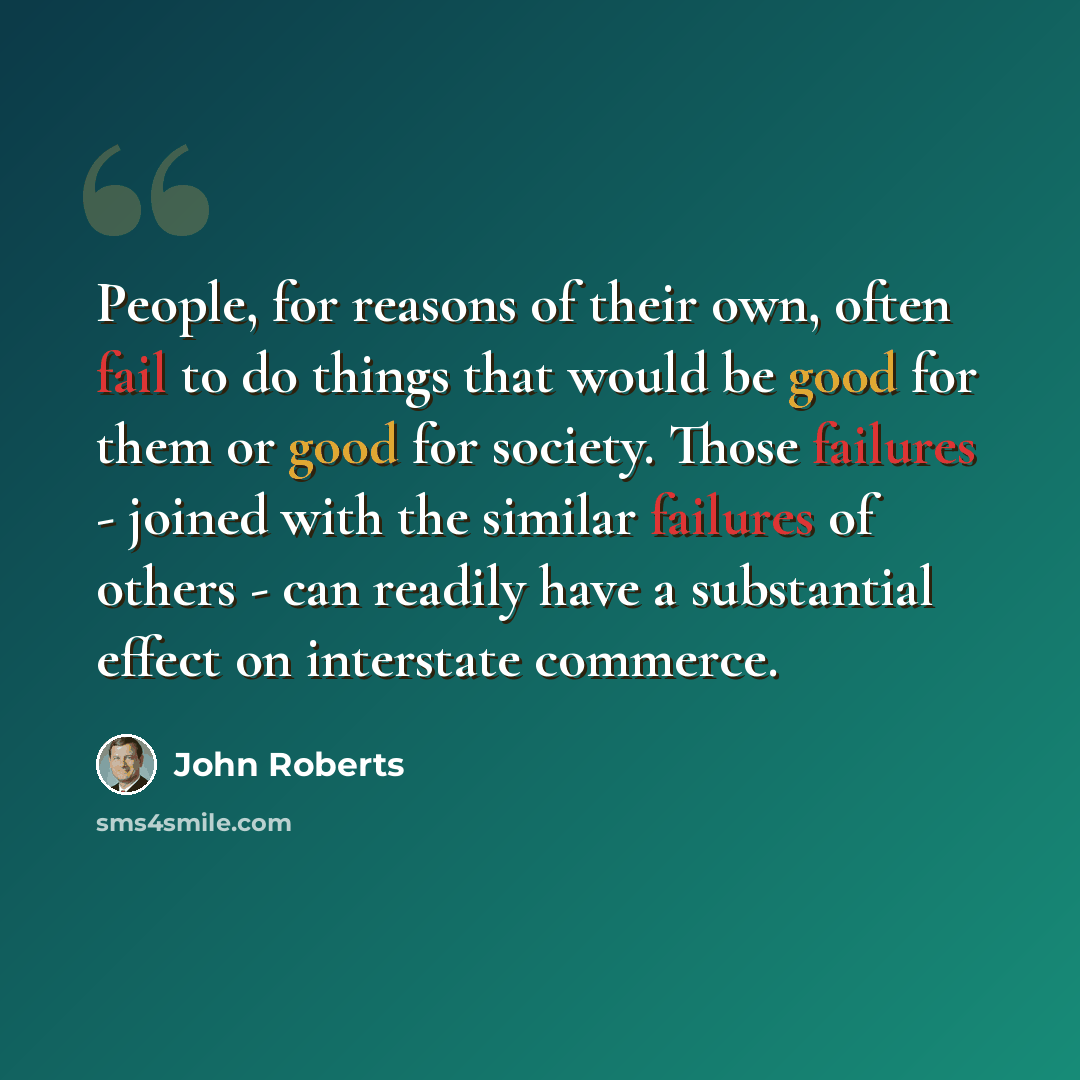 “People, for reasons of their own, often fail to do things that would be good for them or good for society. Those failures - joined with the similar failures of others - can readily have a substantial effect on interstate commerce.” quote by John Roberts