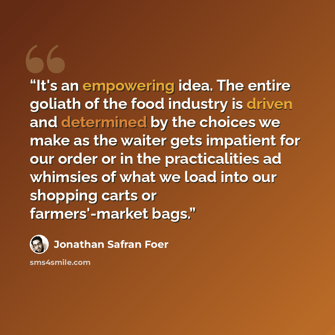 “It's an empowering idea. The entire goliath of the food industry is driven and determined by the choices we make as the waiter gets impatient for our order or in the practicalities ad whimsies of what we load into our shopping carts or farmers'-market bags.” quote by Jonathan Safran Foer