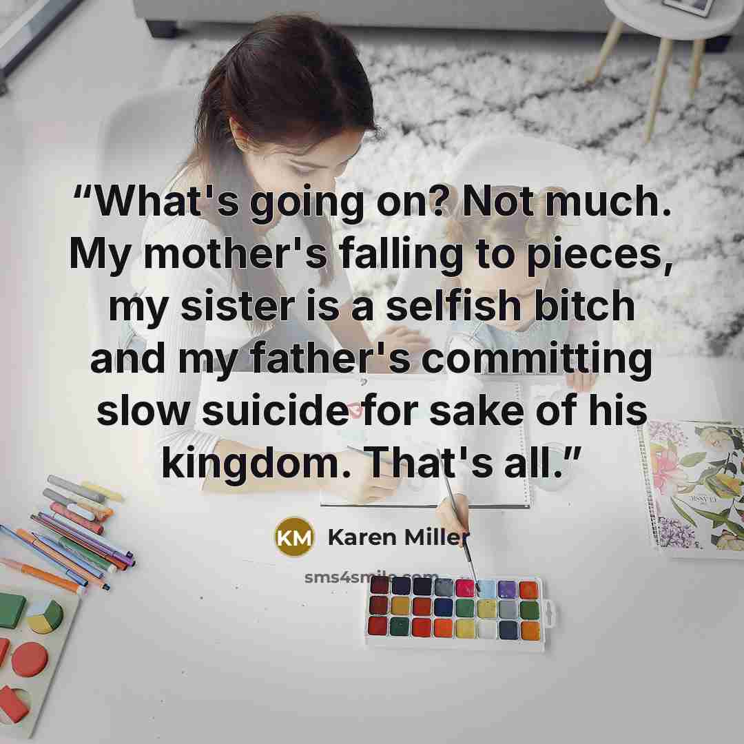 “What's going on? Not much. My mother's falling to pieces, my sister is a selfish bitch and my father's committing slow suicide for sake of his kingdom. That's all.” quote by Karen Miller