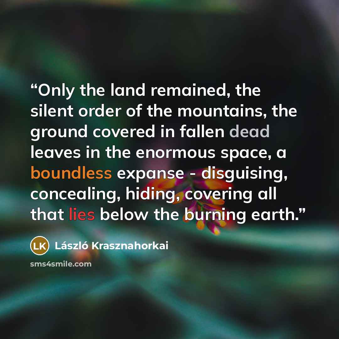“Only the land remained, the silent order of the mountains, the ground covered in fallen dead leaves in the enormous space, a boundless expanse - disguising, concealing, hiding, covering all that lies below the burning earth.” quote by László Krasznahorkai