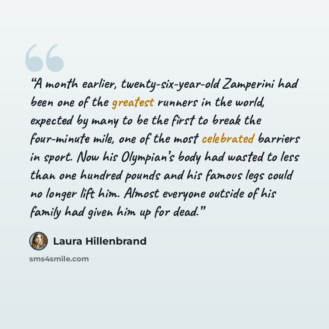 “A month earlier, twenty-six-year-old Zamperini had been one of the greatest runners in the world, expected by many to be the first to break the four-minute mile, one of the most celebrated barriers in sport. Now his Olympian’s body had wasted to less than one hundred pounds and his famous legs…” quote by Laura Hillenbrand