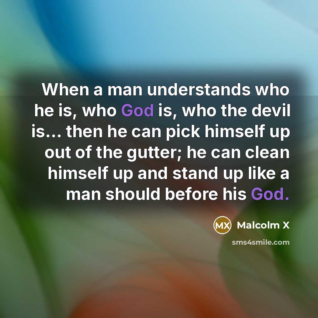 “When a man understands who he is, who God is, who the devil is... then he can pick himself up out of the gutter; he can clean himself up and stand up like a man should before his God.” quote by Malcolm X