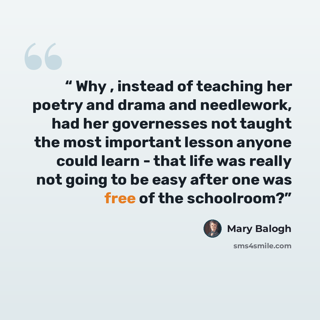 “Why , instead of teaching her poetry and drama and needlework, had her governesses not taught the most important lesson anyone could learn - that life was really not going to be easy after one was free of the schoolroom?” quote by Mary Balogh