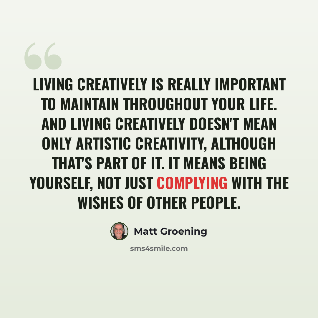 “Living creatively is really important to maintain throughout your life. And living creatively doesn't mean only artistic creativity, although that's part of it. It means being yourself, not just complying with the wishes of other people.” quote by Matt Groening