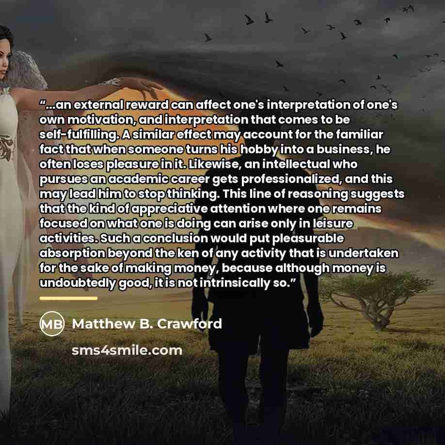 “...an external reward can affect one's interpretation of one's own motivation, and interpretation that comes to be self-fulfilling. A similar effect may account for the familiar fact that when someone turns his hobby into a business, he often loses pleasure in it. Likewise, an intellectual who…” quote by Matthew B. Crawford