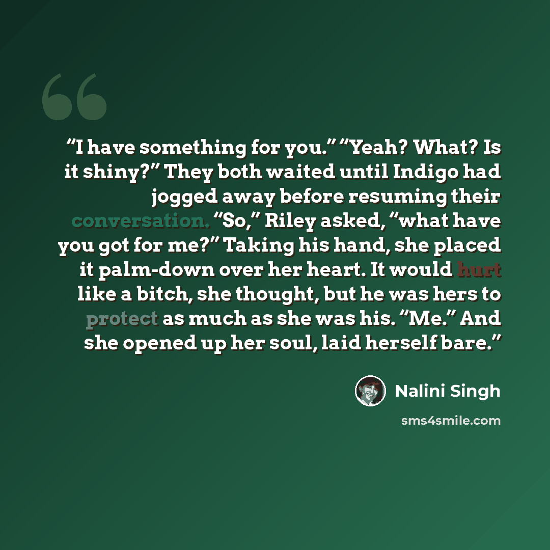 “I have something for you.” “Yeah? What? Is it shiny?” They both waited until Indigo had jogged away before resuming their conversation. “So,” Riley asked, “what have you got for me?” Taking his hand, she placed it palm-down over her heart. It would hurt like a bitch, she thought, but he was hers…” quote by Nalini Singh