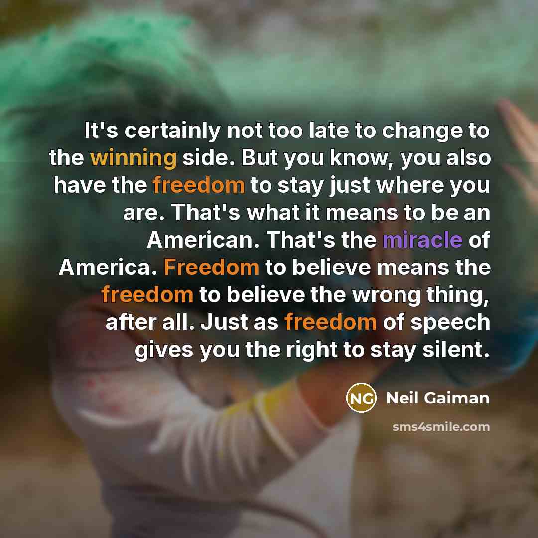 “It's certainly not too late to change to the winning side. But you know, you also have the freedom to stay just where you are. That's what it means to be an American. That's the miracle of America. Freedom to believe means the freedom to believe the wrong thing, after all. Just as freedom of…” quote by Neil Gaiman