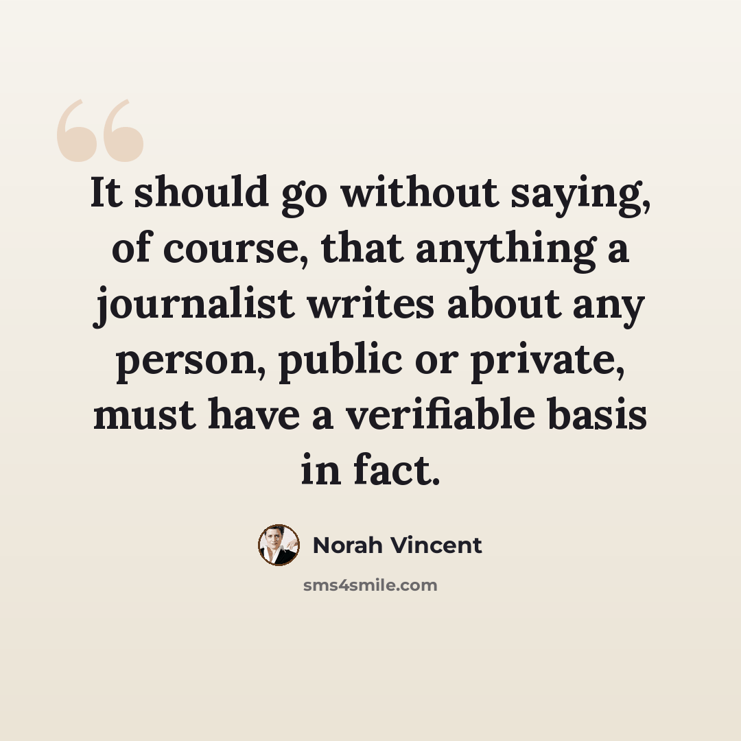 “It should go without saying, of course, that anything a journalist writes about any person, public or private, must have a verifiable basis in fact.” quote by Norah Vincent