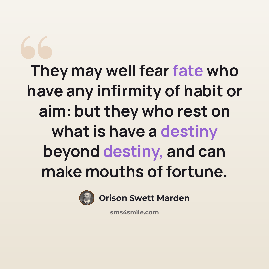 “They may well fear fate who have any infirmity of habit or aim: but they who rest on what is have a destiny beyond destiny, and can make mouths of fortune.” quote by Orison Swett Marden