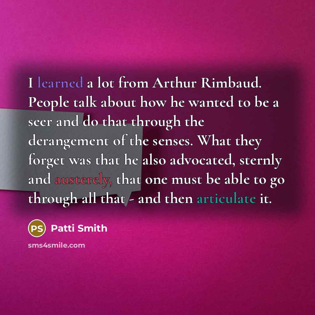 “I learned a lot from Arthur Rimbaud. People talk about how he wanted to be a seer and do that through the derangement of the senses. What they forget was that he also advocated, sternly and austerely, that one must be able to go through all that - and then articulate it.” quote by Patti Smith