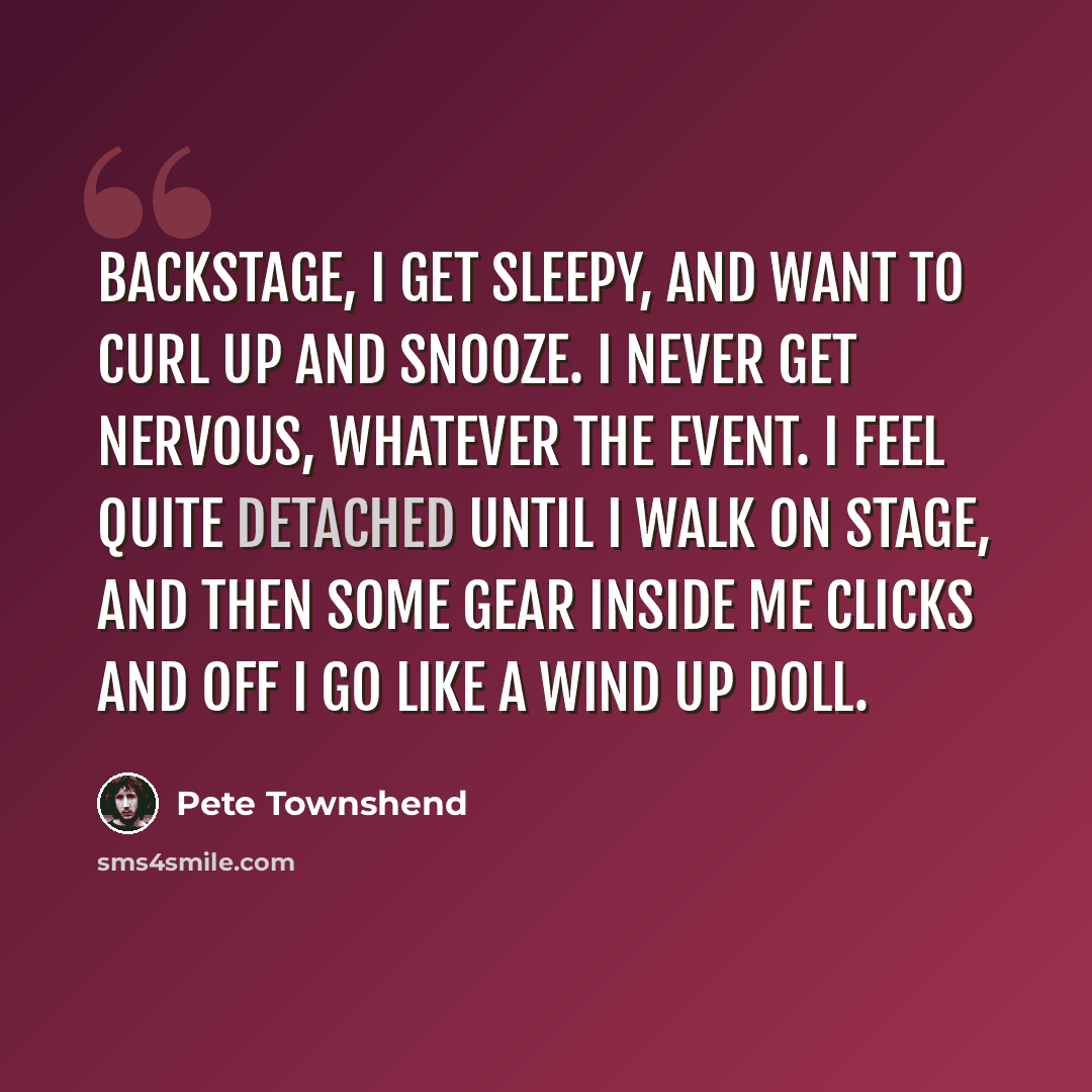 “Backstage, I get sleepy, and want to curl up and snooze. I never get nervous, whatever the event. I feel quite detached until I walk on stage, and then some gear inside me clicks and off I go like a wind up doll.” quote by Pete Townshend