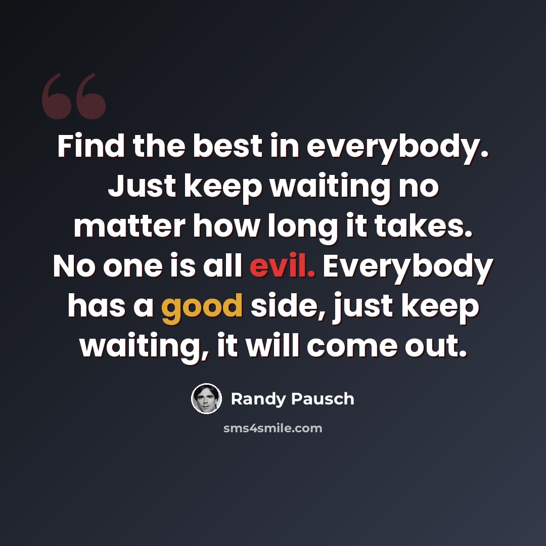 “Find the best in everybody. Just keep waiting no matter how long it takes. No one is all evil. Everybody has a good side, just keep waiting, it will come out.” quote by Randy Pausch