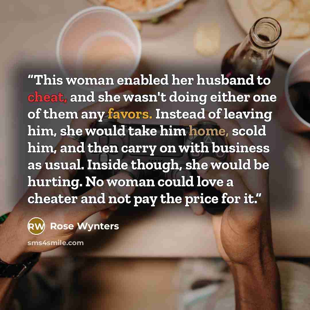 “This woman enabled her husband to cheat, and she wasn't doing either one of them any favors. Instead of leaving him, she would take him home, scold him, and then carry on with business as usual. Inside though, she would be hurting. No woman could love a cheater and not pay the price for it.” quote by Rose Wynters