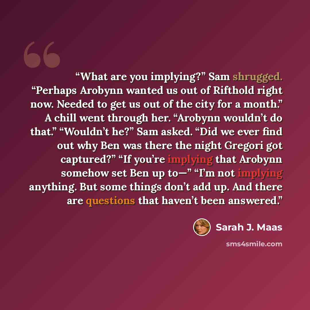 “What are you implying?” Sam shrugged. “Perhaps Arobynn wanted us out of Rifthold right now. Needed to get us out of the city for a month.” A chill went through her. “Arobynn wouldn’t do that.” “Wouldn’t he?” Sam asked. “Did we ever find out why Ben was there the night Gregori got captured?” “If…” quote by Sarah J. Maas