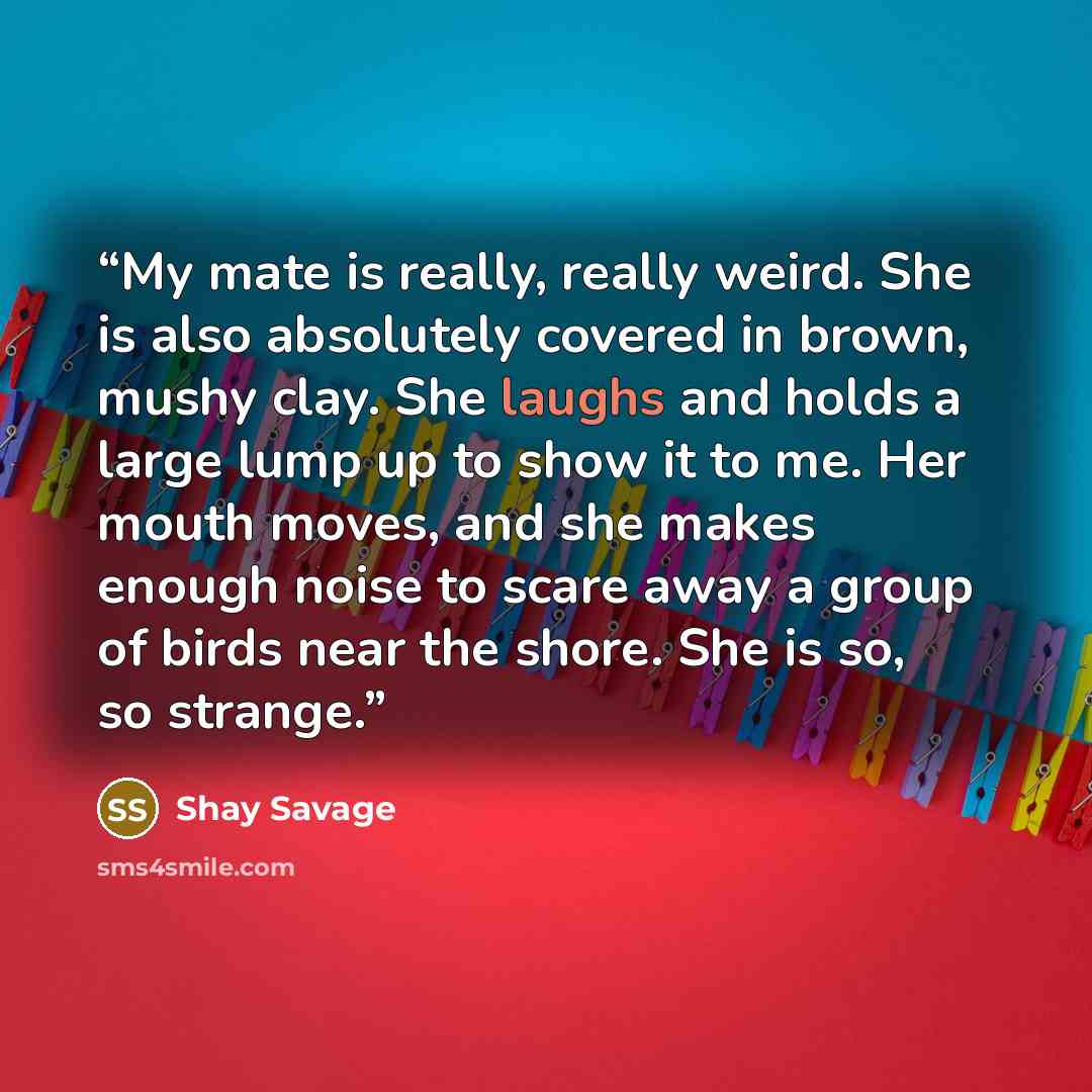 “My mate is really, really weird. She is also absolutely covered in brown, mushy clay. She laughs and holds a large lump up to show it to me. Her mouth moves, and she makes enough noise to scare away a group of birds near the shore. She is so, so strange.” quote by Shay Savage