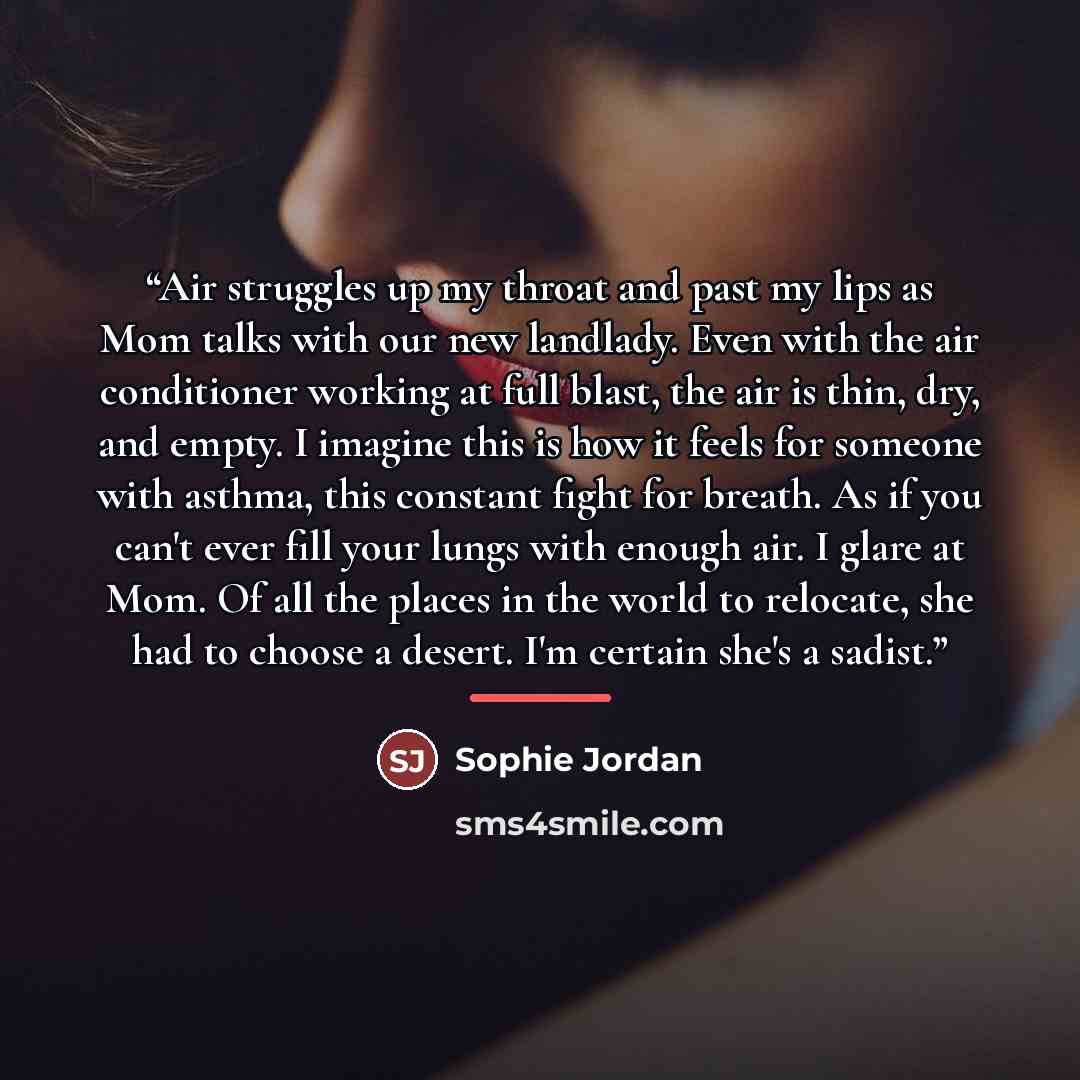 “Air struggles up my throat and past my lips as Mom talks with our new landlady. Even with the air conditioner working at full blast, the air is thin, dry, and empty. I imagine this is how it feels for someone with asthma, this constant fight for breath. As if you can't ever fill your lungs with…” quote by Sophie Jordan