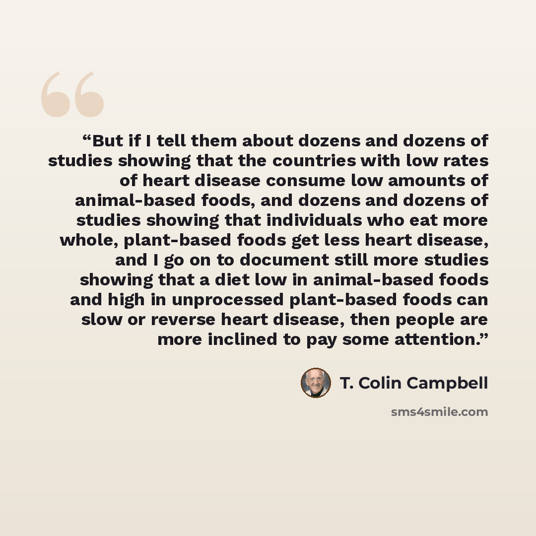 “But if I tell them about dozens and dozens of studies showing that the countries with low rates of heart disease consume low amounts of animal-based foods, and dozens and dozens of studies showing that individuals who eat more whole, plant-based foods get less heart disease, and I go on to…” quote by T. Colin Campbell