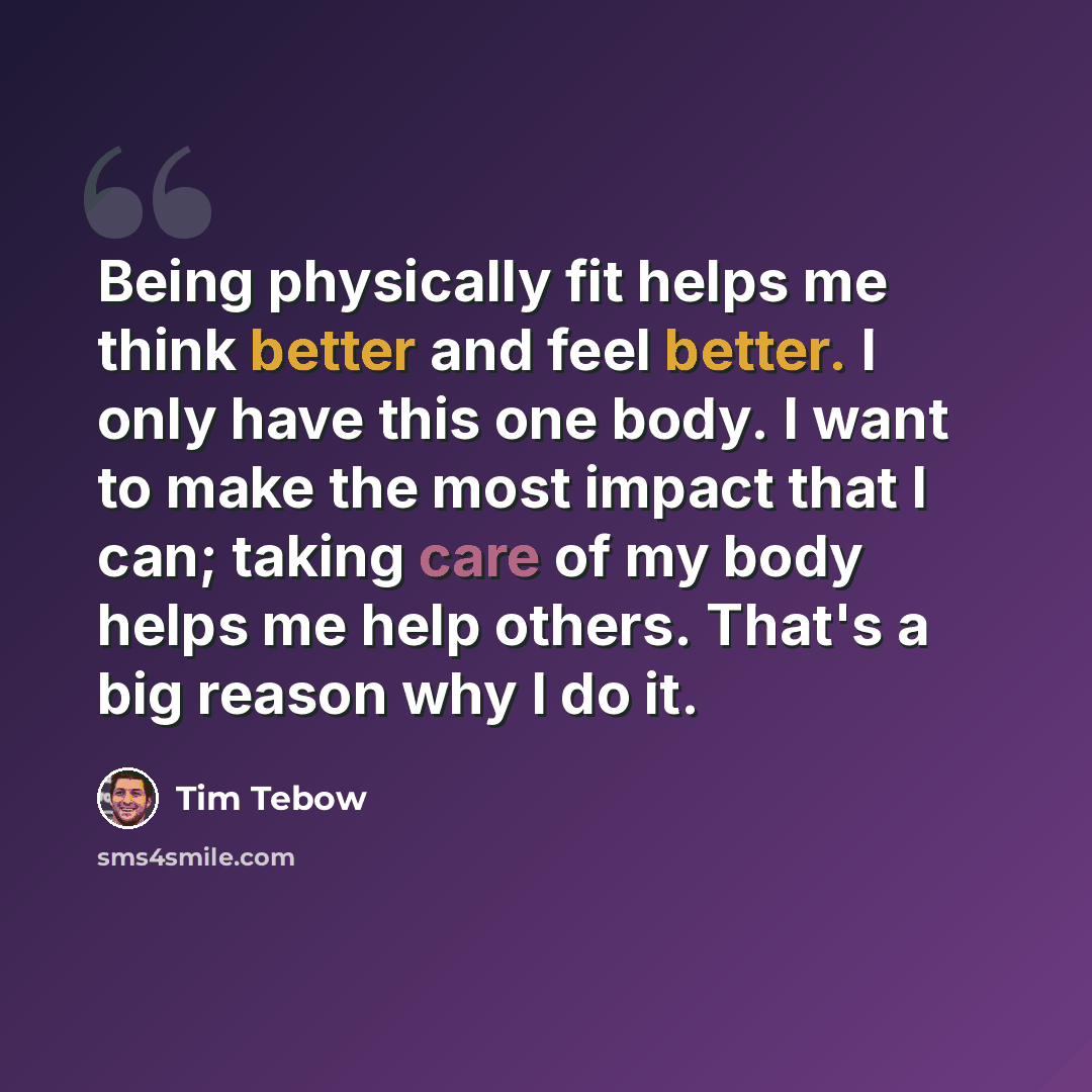 “Being physically fit helps me think better and feel better. I only have this one body. I want to make the most impact that I can; taking care of my body helps me help others. That's a big reason why I do it.” quote by Tim Tebow