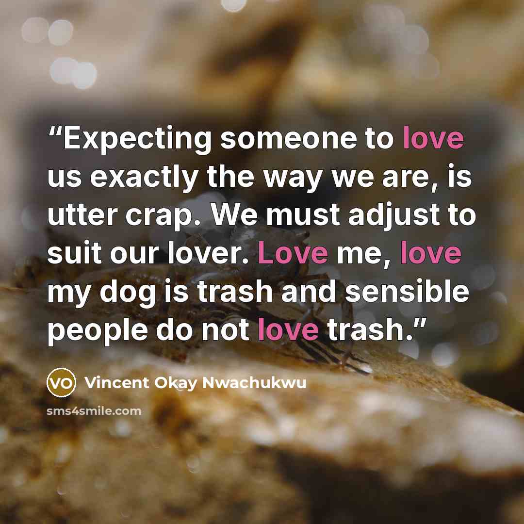 “Expecting someone to love us exactly the way we are, is utter crap. We must adjust to suit our lover. Love me, love my dog is trash and sensible people do not love trash.” quote by Vincent Okay Nwachukwu
