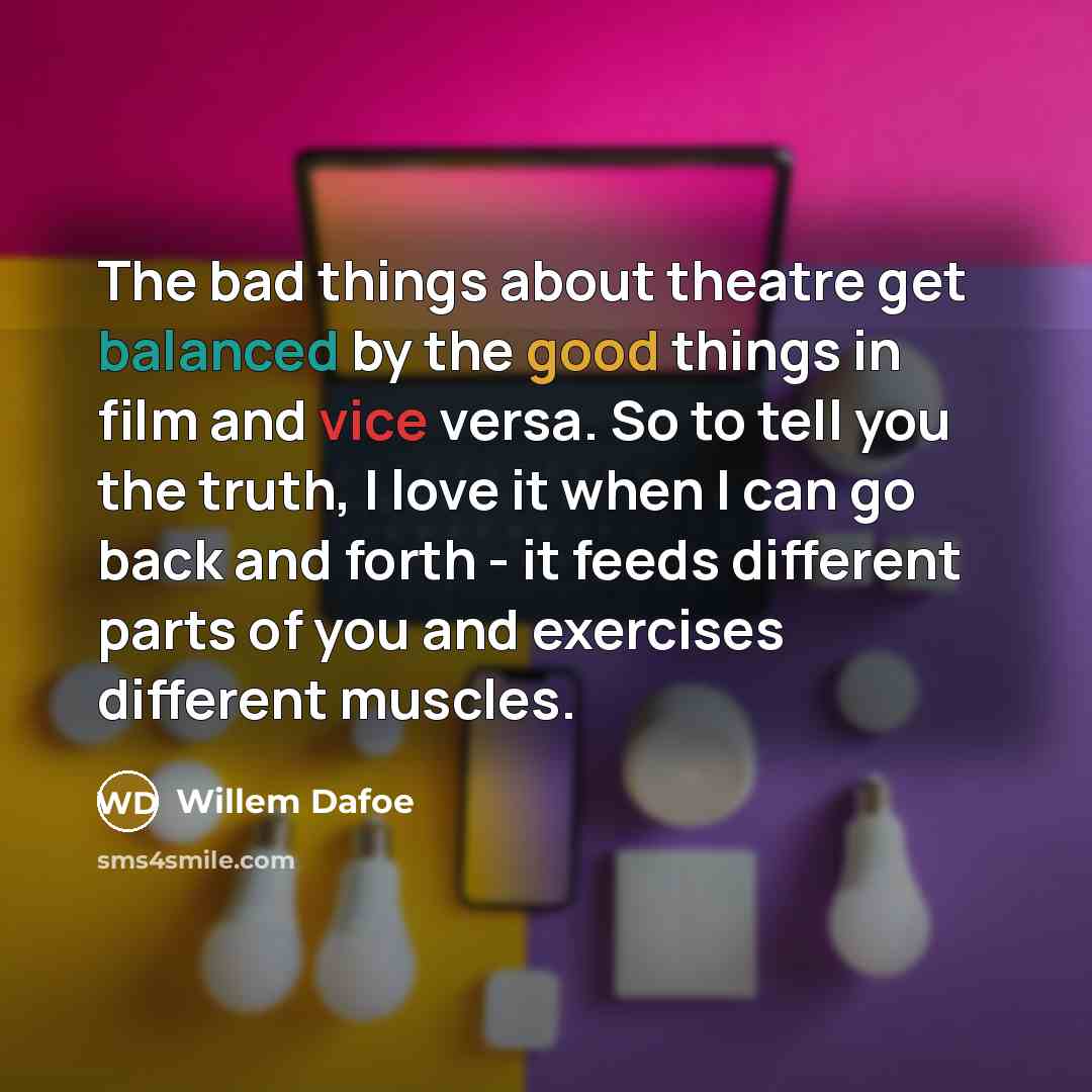 “The bad things about theatre get balanced by the good things in film and vice versa. So to tell you the truth, I love it when I can go back and forth - it feeds different parts of you and exercises different muscles.” quote by Willem Dafoe