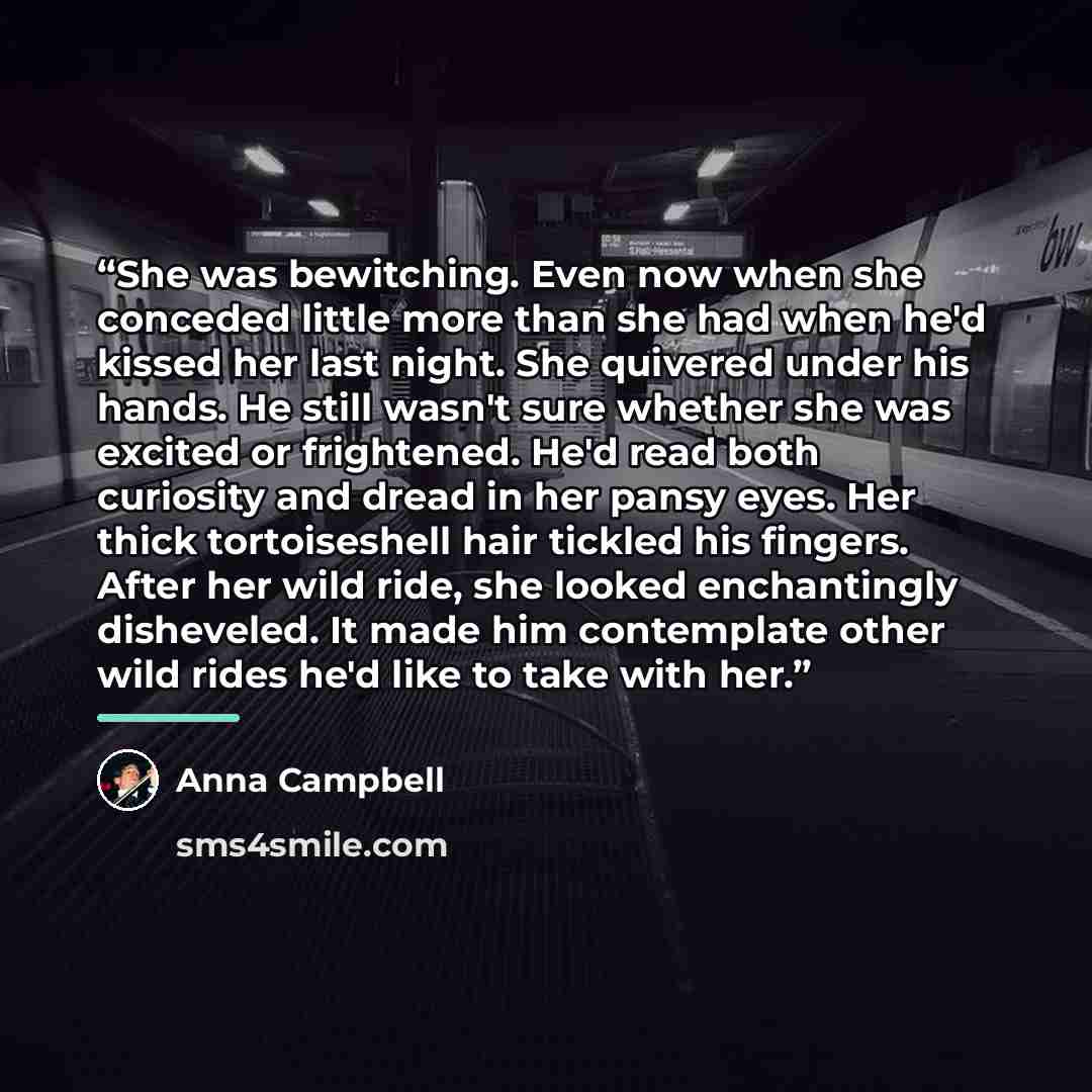 “She was bewitching. Even now when she conceded little more than she had when he'd kissed her last night. She quivered under his hands. He still wasn't sure whether she was excited or frightened. He'd read both curiosity and dread in her pansy eyes. Her thick tortoiseshell hair tickled his fingers…” quote by Anna Campbell