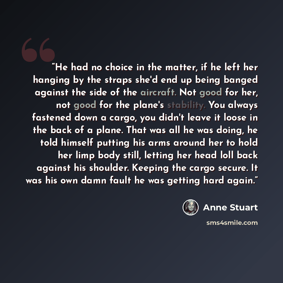 “He had no choice in the matter, if he left her hanging by the straps she'd end up being banged against the side of the aircraft. Not good for her, not good for the plane's stability. You always fastened down a cargo, you didn't leave it loose in the back of a plane. That was all he was doing, he…” quote by Anne Stuart