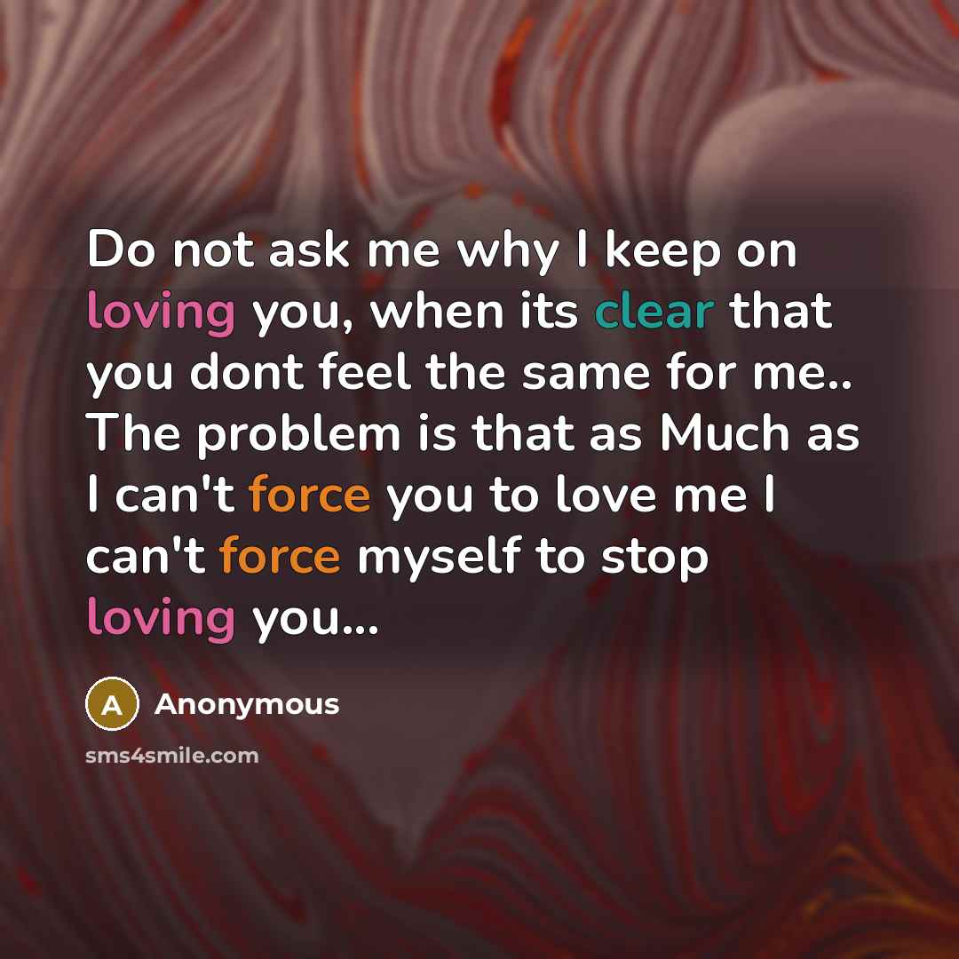“Do not ask me why I keep on loving you, when its clear that you dont feel the same for me.. The problem is that as Much as I can't force you to love me I can't force myself to stop loving you...” quote by Anonymous