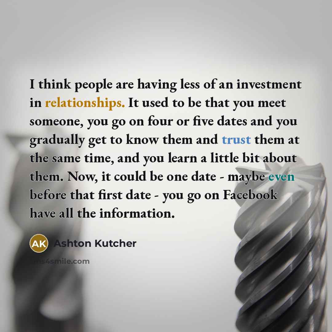 “I think people are having less of an investment in relationships. It used to be that you meet someone, you go on four or five dates and you gradually get to know them and trust them at the same time, and you learn a little bit about them. Now, it could be one date - maybe even before that first…” quote by Ashton Kutcher