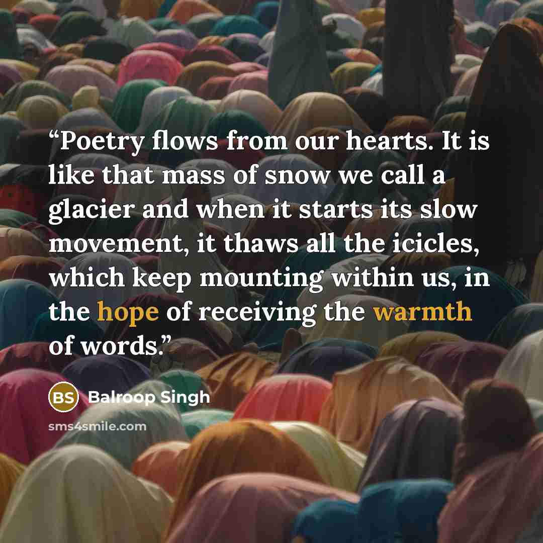“Poetry flows from our hearts. It is like that mass of snow we call a glacier and when it starts its slow movement, it thaws all the icicles, which keep mounting within us, in the hope of receiving the warmth of words.” quote by Balroop Singh