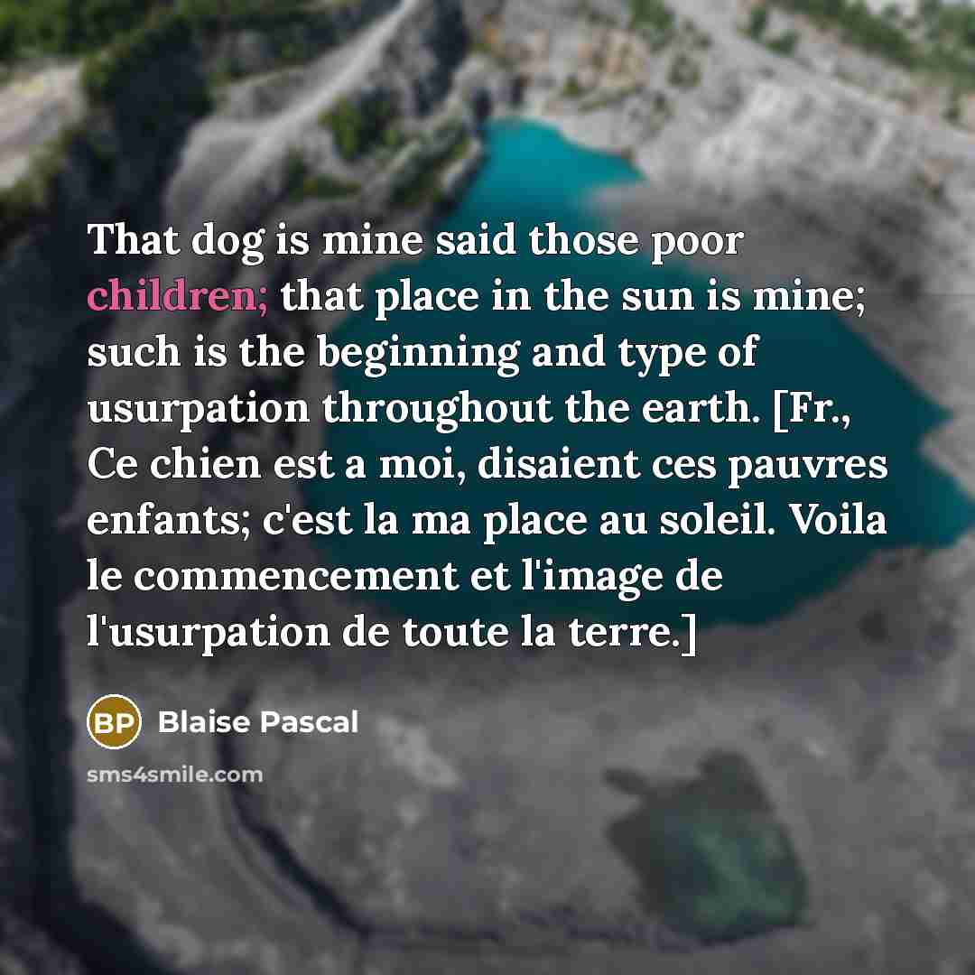 “That dog is mine said those poor children; that place in the sun is mine; such is the beginning and type of usurpation throughout the earth. [Fr., Ce chien est a moi, disaient ces pauvres enfants; c'est la ma place au soleil. Voila le commencement et l'image de l'usurpation de toute la terre.]” quote by Blaise Pascal