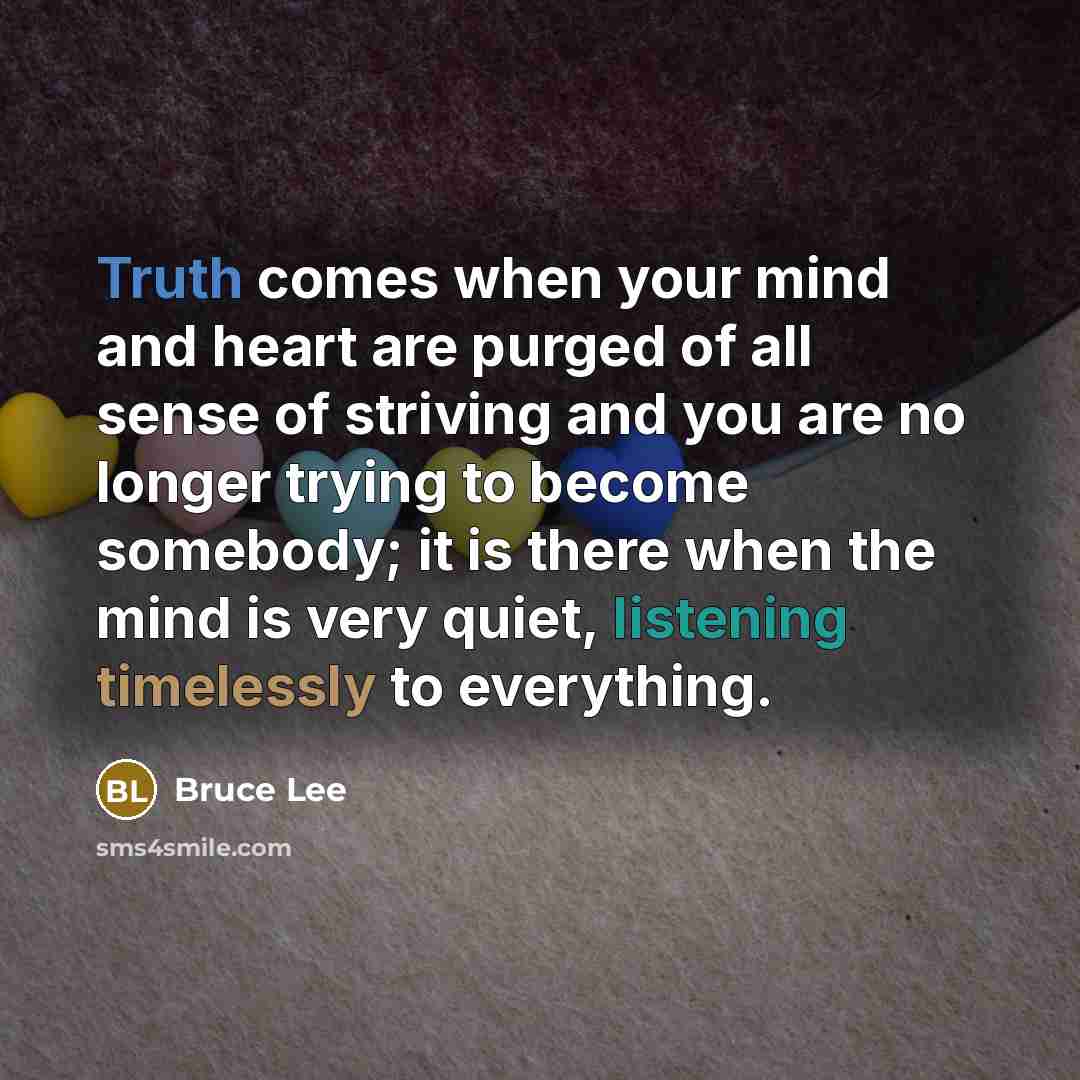 “Truth comes when your mind and heart are purged of all sense of striving and you are no longer trying to become somebody; it is there when the mind is very quiet, listening timelessly to everything.” quote by Bruce Lee