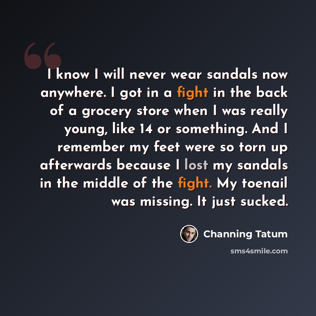 “I know I will never wear sandals now anywhere. I got in a fight in the back of a grocery store when I was really young, like 14 or something. And I remember my feet were so torn up afterwards because I lost my sandals in the middle of the fight. My toenail was missing. It just sucked.” quote by Channing Tatum