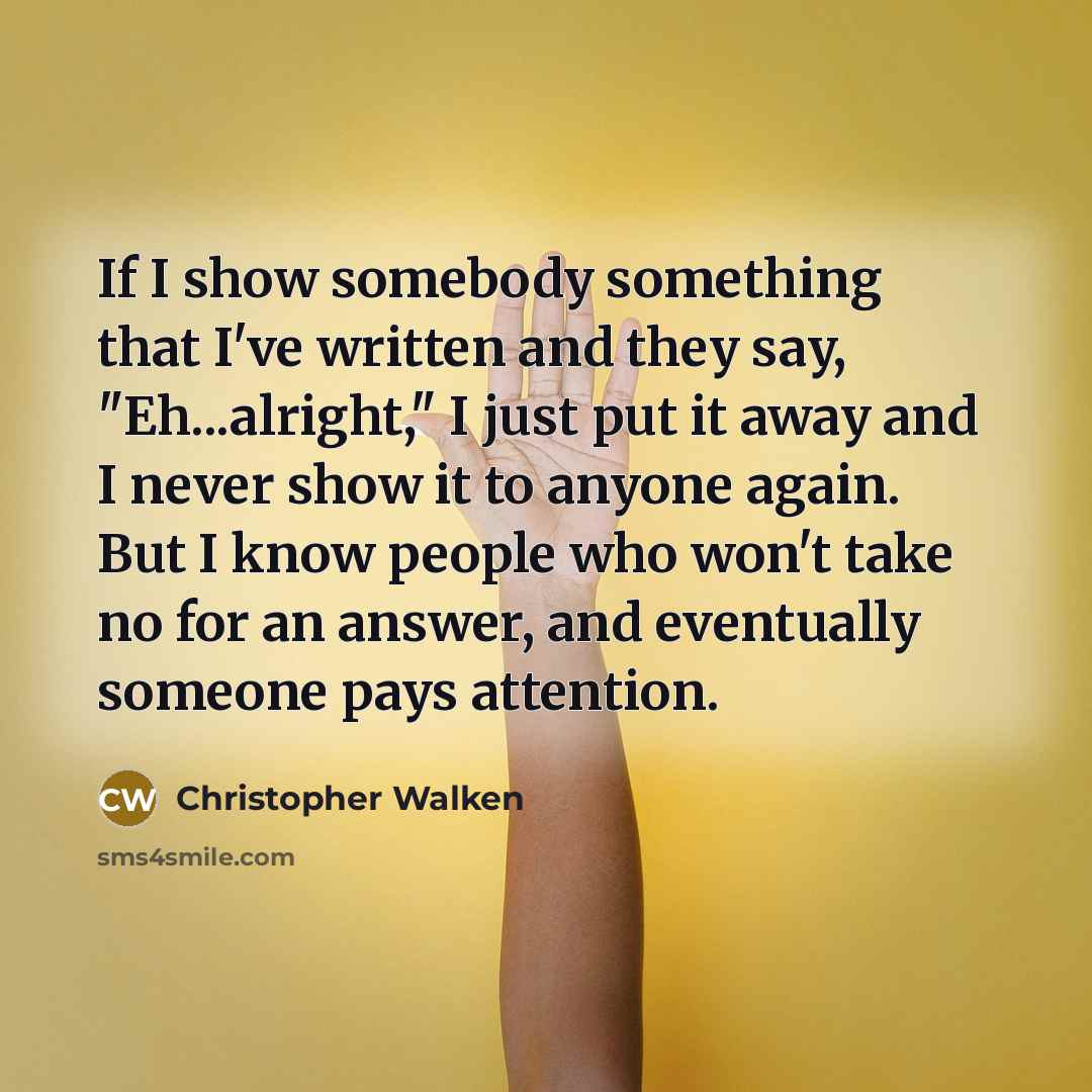 “If I show somebody something that I've written and they say, "Eh...alright," I just put it away and I never show it to anyone again. But I know people who won't take no for an answer, and eventually someone pays attention.” quote by Christopher Walken