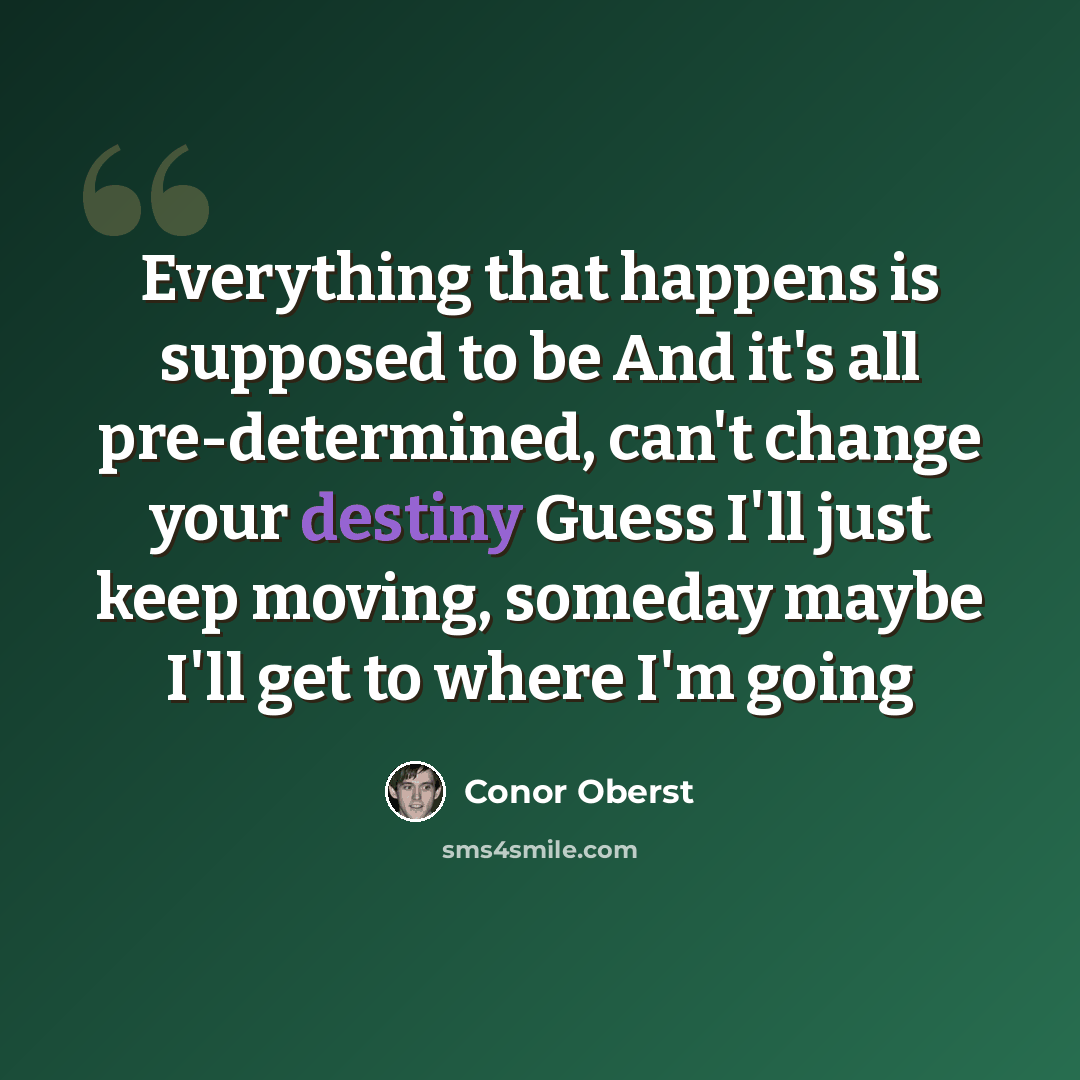 “Everything that happens is supposed to be And it's all pre-determined, can't change your destiny Guess I'll just keep moving, someday maybe I'll get to where I'm going” quote by Conor Oberst
