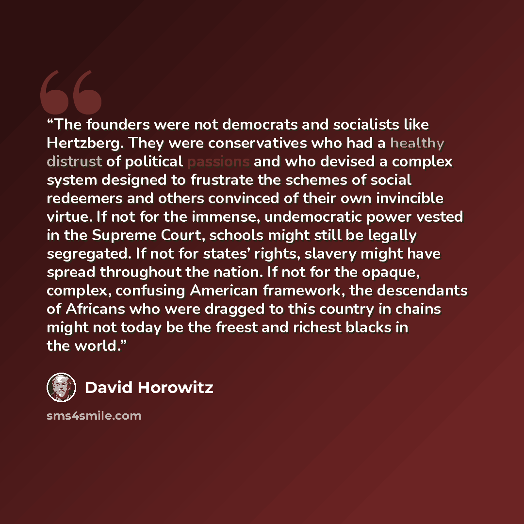 “The founders were not democrats and socialists like Hertzberg. They were conservatives who had a healthy distrust of political passions and who devised a complex system designed to frustrate the schemes of social redeemers and others convinced of their own invincible virtue. If not for the…” quote by David Horowitz