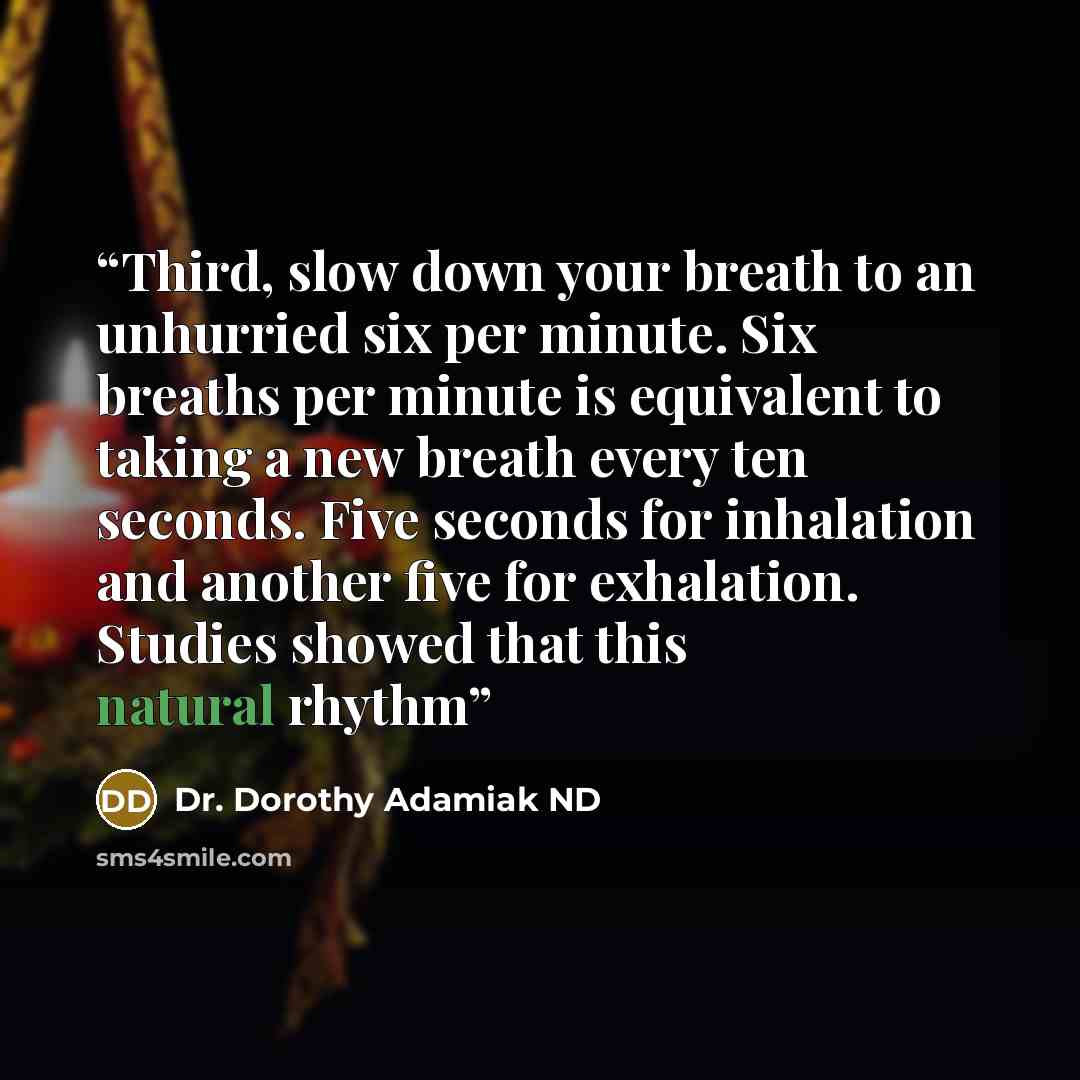 “Third, slow down your breath to an unhurried six per minute. Six breaths per minute is equivalent to taking a new breath every ten seconds. Five seconds for inhalation and another five for exhalation. Studies showed that this natural rhythm” quote by Dr. Dorothy Adamiak ND