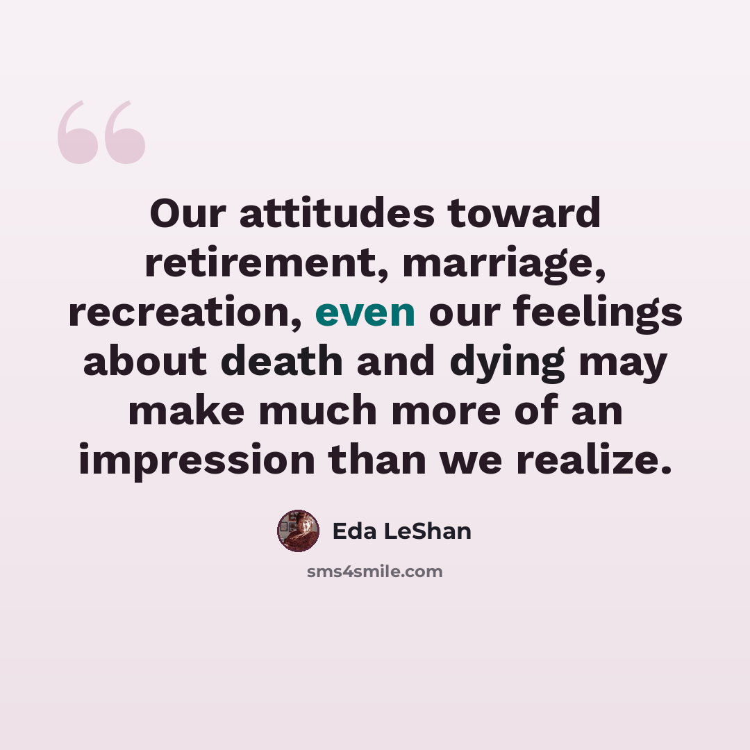 “Our attitudes toward retirement, marriage, recreation, even our feelings about death and dying may make much more of an impression than we realize.” quote by Eda LeShan
