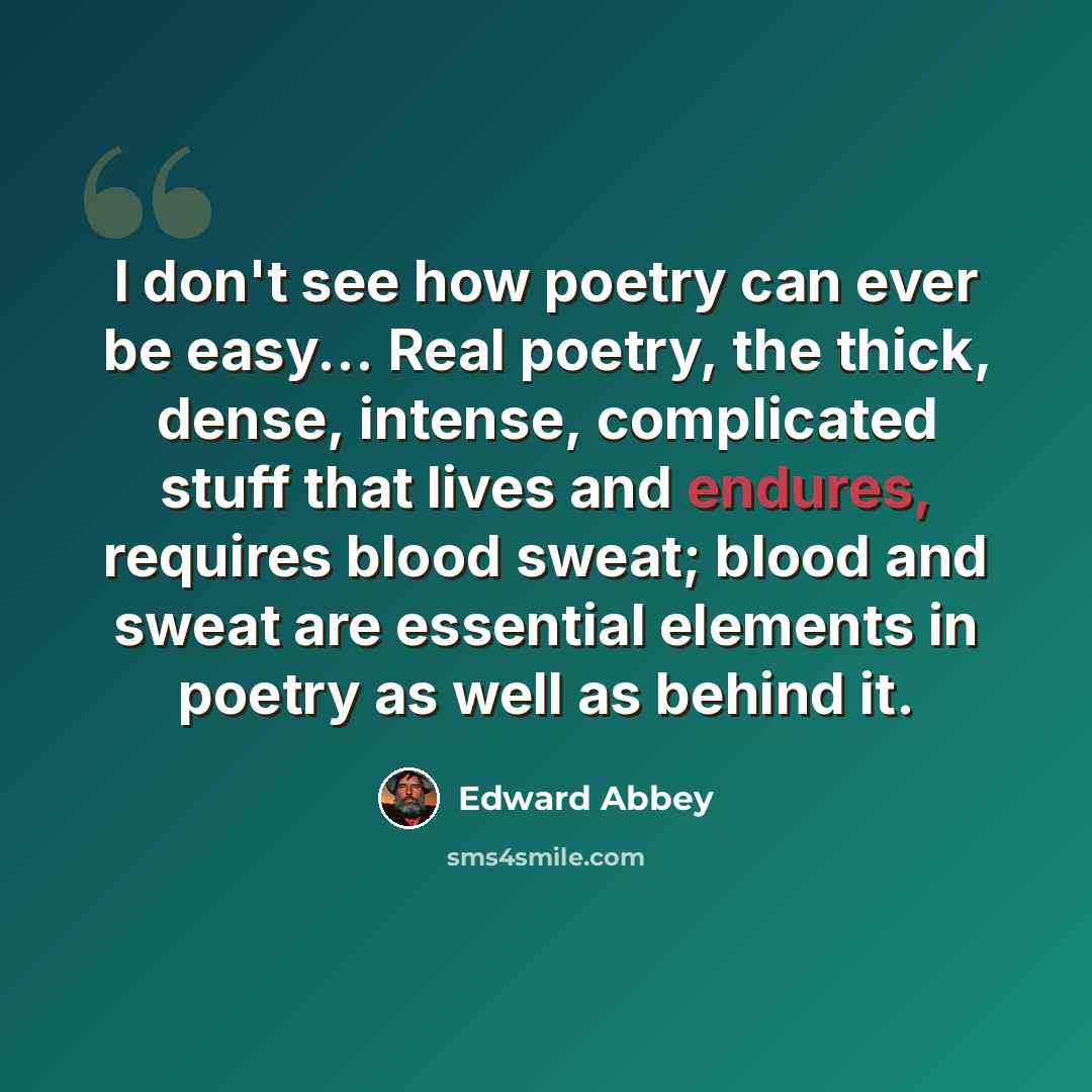 “I don't see how poetry can ever be easy... Real poetry, the thick, dense, intense, complicated stuff that lives and endures, requires blood sweat; blood and sweat are essential elements in poetry as well as behind it.” quote by Edward Abbey