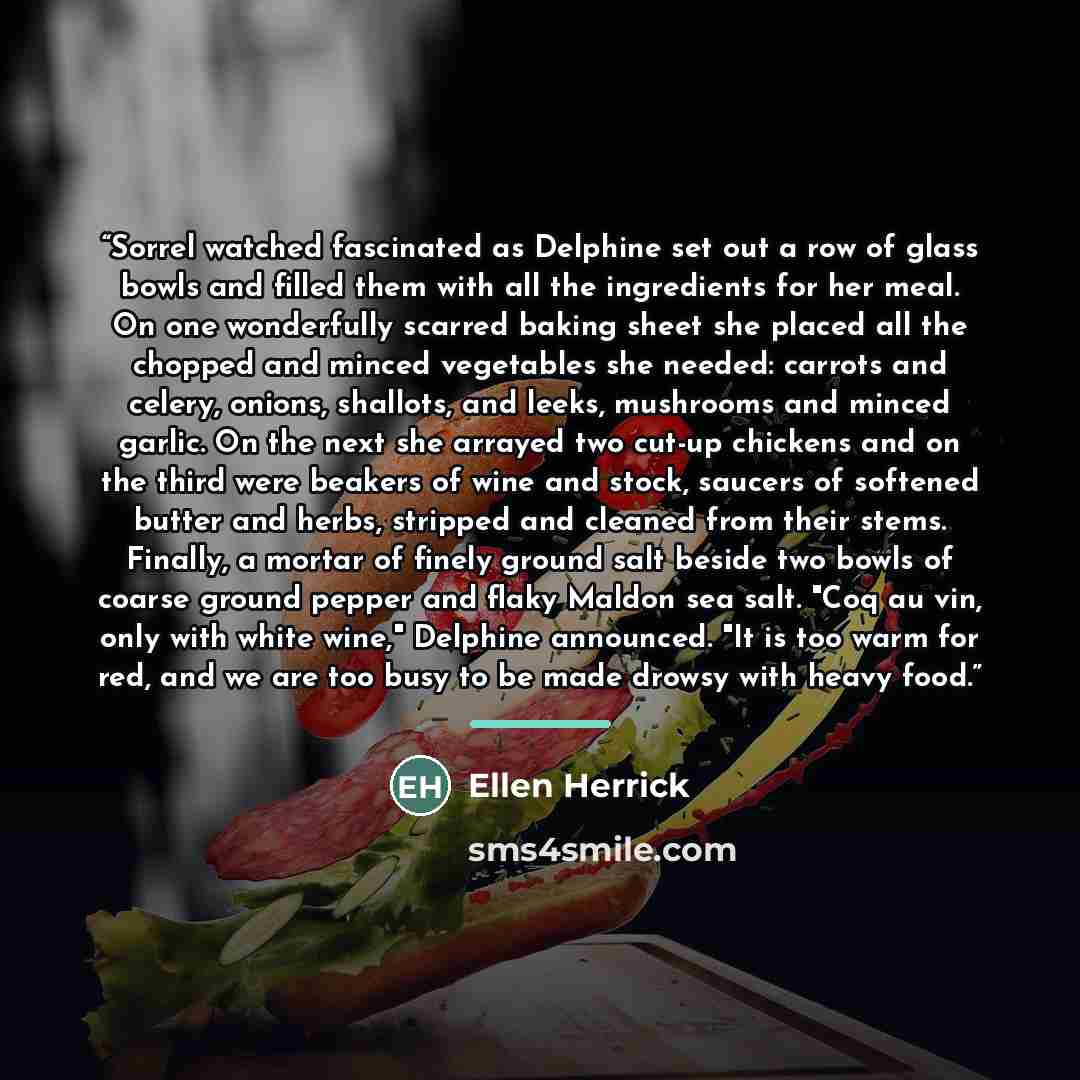 “Sorrel watched fascinated as Delphine set out a row of glass bowls and filled them with all the ingredients for her meal. On one wonderfully scarred baking sheet she placed all the chopped and minced vegetables she needed: carrots and celery, onions, shallots, and leeks, mushrooms and minced…” quote by Ellen Herrick