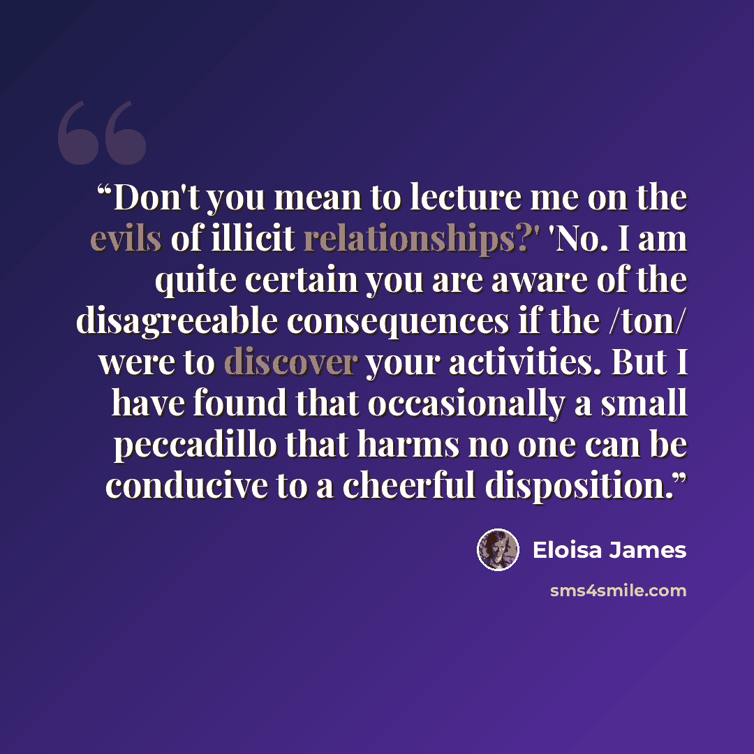 “Don't you mean to lecture me on the evils of illicit relationships?' 'No. I am quite certain you are aware of the disagreeable consequences if the /ton/ were to discover your activities. But I have found that occasionally a small peccadillo that harms no one can be conducive to a cheerful…” quote by Eloisa James