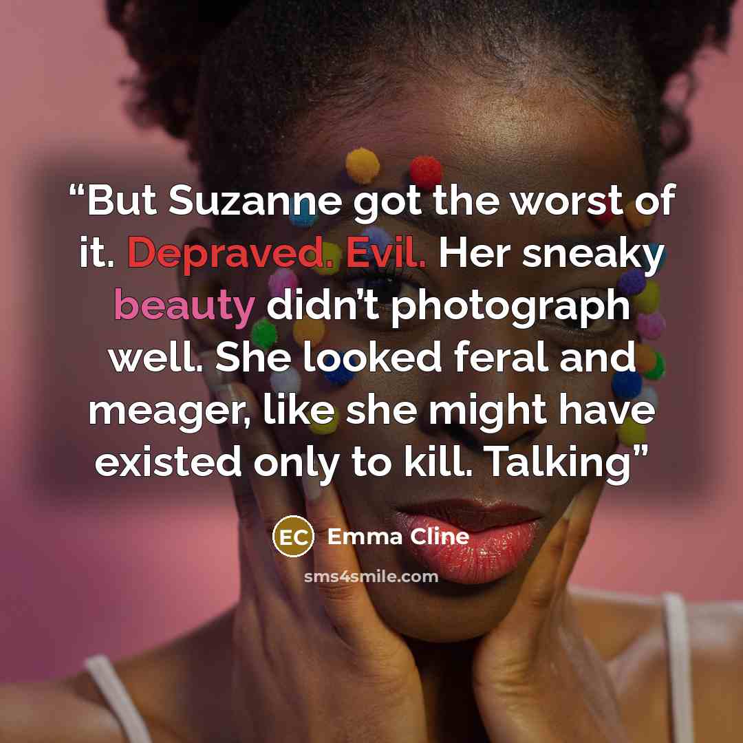 “But Suzanne got the worst of it. Depraved. Evil. Her sneaky beauty didn’t photograph well. She looked feral and meager, like she might have existed only to kill. Talking” quote by Emma Cline