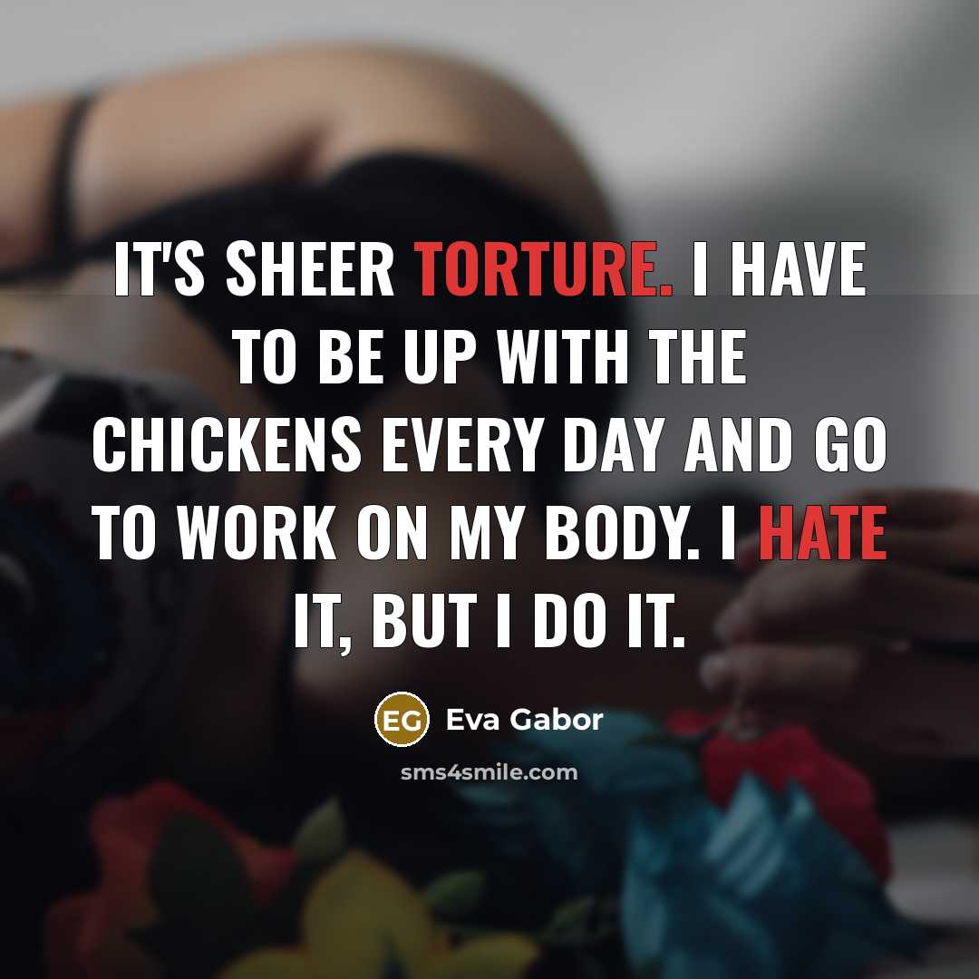 “It's sheer torture. I have to be up with the chickens every day and go to work on my body. I hate it, but I do it.” quote by Eva Gabor